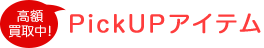 PickUPアイテム 高額買取中!